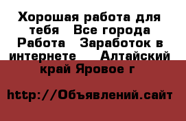 Хорошая работа для тебя - Все города Работа » Заработок в интернете   . Алтайский край,Яровое г.